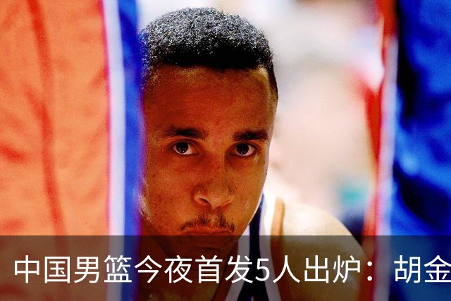 中国男篮今夜首发5人出炉：胡金秋+李弘权+王俊杰+赵继伟+廖三宁
